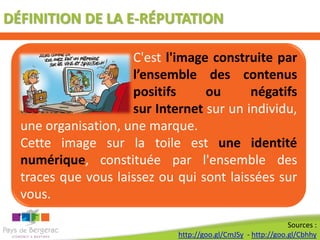 DÉFINITION DE LA E-RÉPUTATION

                     C'est l'image construite par
                     l’ensemble des contenus
                     positifs     ou      négatifs
  recensés           sur Internet sur un individu,
  une organisation, une marque.
  Cette image sur la toile est une identité
  numérique, constituée par l'ensemble des
  traces que vous laissez ou qui sont laissées sur
  vous.

                                                              Sources :
                             http://goo.gl/CmJSy - http://goo.gl/Cbhhy
 