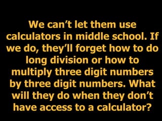 We can’t let them use
calculators in middle school. If
we do, they’ll forget how to do
    long division or how to
 multiply three digit numbers
 by three digit numbers. What
 will they do when they don’t
  have access to a calculator?
 