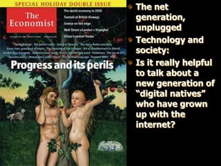 • The net
    generation,
    unplugged
•   Technology and
    society:
•   Is it really helpful
    to talk about a
    new generation of
    “digital natives”
    who have grown
    up with the
    internet?
 