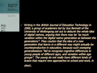 • Writing in the British Journal of Education Technology in
   2008, a group of academics led by Sue Bennett of the
   University of Wollongong set out to debunk the whole idea
   of digital natives, arguing that there may be “as much
   variation within the digital native generation as between the
   generations”. They caution that the idea of a new
   generation that learns in a different way might actually be
   counterproductive in education, because such sweeping
   generalisations “fail to recognise cognitive differences in
   young people of different ages, and variation within age
   groups”. The young do not really have different kinds of
   brains that require new approaches to school and work, in
   short.
 