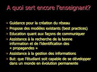 A quoi sert encore l’enseignant?

•   Guidance pour la création du réseau
•   Propose des modèles existants (best practices)
•   Education quant aux façons de communiquer
•   Assistance à la recherche de la bonne
    information et de l’identification des
    « propagandes »
•   Assistance à la gestion des informations
•   But: que l’étudiant soit capable de se développer
    dans un monde en évolution permanente
 