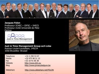 Jacques Folon
Professeur ICHEC – ISFSC – IHECS
Professeur invité Université de Metz
Partner




Just in Time Management Group scrl-cvba
Avenue Louise-Louisalaan, 149/24
1050 Bruxelles- Brussel

 Telephone          +32 2 290 53 07
 Mobile             +32 475 98 21 15
 Fax                +32 10 41 06 38
 Website            http://www.jitm.eu
 Blog               http://www.privacybelgium.be

 Slideshare         http://www.slideshare.net/FOLON
 