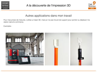 A la découverte de l'impression 3D
Autres applications dans mon travail
Pour mes prises de mesures, j’utilise un laser 3D, mais je n’ai pas trouvé de support pour pointer ou déplacer ma
station dans le commerce.
Exemples :
 