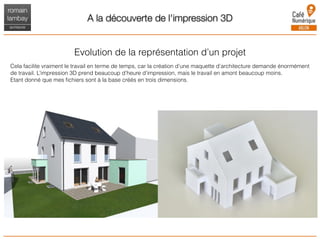 A la découverte de l'impression 3D
Evolution de la représentation d’un projet
Cela facilite vraiment le travail en terme de temps, car la création d’une maquette d’architecture demande énormément
de travail. L’impression 3D prend beaucoup d’heure d’impression, mais le travail en amont beaucoup moins.
Etant donné que mes ﬁchiers sont à la base créés en trois dimensions.
 
