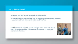 LE COMMENCEMENT
Le système BTC sans contrôle ne plaît pas au gouvernement
➙ Jugement de Ross Ulbricht à New-York “en exemple” pour faire peur aux utlisateurs.
➙ Jugement de Charlie Shrem car il vendait des BTC à Ross
Les ATM distribuent des billets qui sont échangés en rue contre de la drogue,
mais c’est parfaitement légal. Charlie est allé en prison car il a voulu créer
une monnaie alternative.
 