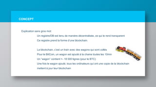 CONCEPT
Explication sans gros mot:
Un registre/DB est tenu de manière décentralisée, ce qui le rend transparent
Ce registre prend la forme d’une blockchain.
La blockchain, c’est un train avec des wagons qui sont collés
Pour le BitCoin, un wagon est ajouté à la chaine toutes les 10min
Un ”wagon” contient +- 18 000 lignes (pour le BTC)
Une fois le wagon ajouté, tous les ordinateurs qui ont une copie de la blockchain
mettent à jour leur blockchain
 