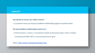 CONCEPT
Qui décide du mineur qui valide le block?
 Le premier mineur qui résoud le problème mathématique gagne et soumet le block.
De quel problème mathématique parte-t-on?
 Il faut trouver le « nounce » à incorporer au block qui fera que le hash « total » du block
commence par 0000* (BTC). C’est du brute force en gros!
Démo: https://anders.com/blockchain/block.html
 