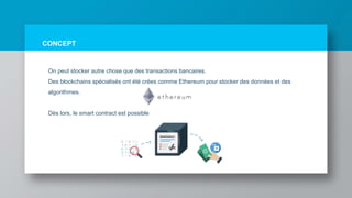 CONCEPT
On peut stocker autre chose que des transactions bancaires.
Des blockchains spécialisés ont été crées comme Ethereum pour stocker des données et des
algorithmes.
Dès lors, le smart contract est possible
 