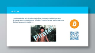 BITCOIN
Unité monétaire dé-corrélée du système monétaire national qui peut
échapper au contrôle étatique. Il facilite l’évasion fiscale, les transactions
illicites, la cybercriminalité, …
 