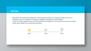 BITCOIN
Mais 90% des transactions Bitcoins ont lieu dans les PVD car c’est plus facile d’y avoir un
smartphone qu’un compte en banque (2 milliards d’adultes non bancarisés).
C’est un moyen rapide et peu cher de transférer de l’argent en 10 minutes max dans le monde
entier (plus rapide qu’un virement bancaire).
 