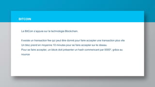 BITCOIN
Le BitCoin s’appuie sur la technologie Blockchain.
Il existe un transaction fee qui peut être donné pour faire accepter une transaction plus vite
Un bloc prend en moyenne 10 minutes pour se faire accepter sur le réseau
Pour se faire accepter, un block doit présenter un hash commencant par 0000*, grâce au
nounce
 