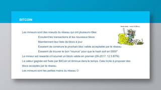 BITCOIN
Les mineurs sont des noeuds du réseau qui ont plusieurs rôles:
Ecoutent les transactions et les nouveaux blocs
Maintiennent leur liste de blocs à jour
Essaient de construre le prochain bloc valide acceptable par le réseau
Essaient de trouver le bon “nounce” pour que le hash soit en 0000*
Le mineur est rewardé s’il soumet un block valide en premier (09-2017: 12.5 BTN)
La valeur gagnée est fixée par BitCoin et diminue dans le temps. Cela incite à proposer des
blocs acceptés par le réseau.
Les mineurs sont les petites mains du réseau 
 