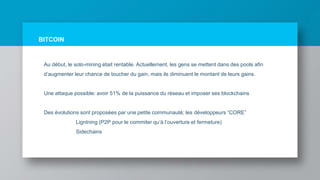 BITCOIN
Au début, le solo-mining était rentable. Actuellement, les gens se mettent dans des pools afin
d’augmenter leur chance de toucher du gain, mais ils diminuent le montant de leurs gains.
Une attaque possible: avoir 51% de la puissance du réseau et imposer ses blockchains
Des évolutions sont proposées par une petite communauté; les développeurs “CORE”
Ligntning (P2P pour le commiter qu’à l’ouverture et fermeture)
Sidechains
 