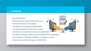 ETHEREUM
Est une blockchain
Permet de stocker des données et des script
Permet de faire des smart contracts
Une dApp est une application décentralisée
Un contract peut communiquer avec un autre
Possède sa monnaie (ether) mais est compatible BCN
On code les contract en Slidity (JS) qui est transformé en Assembleur
On peut utiliser un IDE type CodeBlock pour générer un script
Embark permet de faire des app en JS/CSS/HTML
 
