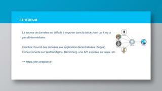 ETHEREUM
La source de données est difficile à importer dans la blockchain car il n’y a
pas d’intermédiaire.
Oraclize: Fournit des données aux application décentralisées (dApps).
On le connecte sur WolframAlpha, Bloomberg, une API exposée sur www, etc
=> https://dev.oraclize.it/
 