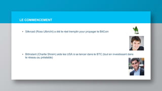 LE COMMENCEMENT
• Silkroad (Ross Ulbricht) a été le réel tremplin pour propager le BitCoin
• BitInstant (Charlie Shrem) aide les USA à se lancer dans le BTC (tout en investissant dans
le réseau au préalable)
 