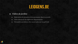 LEIDGENS.BE
•   Vidéos de jardins
    •   Reproduire la sensation de se promener dans un jardin
    •   Faire découvrir les différents départements
    •   Permettre au visiteur d’en savoir plus sur ce qu’il voit
 