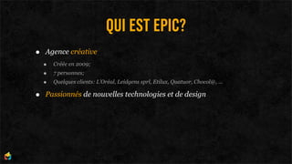 QUI EST EPIC?
•   Agence créative
    •   Créée en 2009;
    •   7 personnes;
    •   Quelques clients: L’Oréal, Leidgens sprl, Etilux, Quatuor, Chocol@, ...

•   Passionnés de nouvelles technologies et de design
 