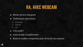 RA, AVEC WEBCAM
•   Besoin du bon marqueur

•   Technologie capricieuse
    •   luminosité
    •   distance
    •   cpu

•   Très 2008 !

•   Assez simple à implémenter

•   Reste le meilleur compromis pour de la RA via webcam
 