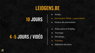 LEIDGENS.BE
                     •   Design,


        10 JOURS     •
                     •
                         Incrustation (Flash + papervision)

                         Gestion des interactions


                     •   Préparation et briefing

                     •   Tournage

4 -5 JOURS / VIDÉO   •   Derushage,

                     •   Tracking

                     •   Définition des blocs
 