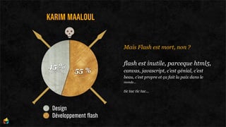 KARIM MAALOUL


                       Mais Flash est mort, non ?

                       flash est inutile, parceque html5,
45 %
          55 %         canvas, javascript, c’est génial, c’est
                       beau, c’est propre et ça fait la paix dans le
                       monde...

                       tic tac tic tac...



 Design
 Développement flash
 