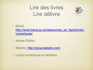 Lire des livres 
Lire délivre 
• BAnQ. 
http://www.banq.qc.ca/ressources_en_ligne/livres-numeriques/ 
• Adobe Édition 
• Babelio. http://www.babelio.com/ 
• Livres numériques et tablettes 
 