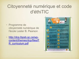 Citoyenneté numérique et code 
d'éthiTIC 
• Programme de 
citoyenneté numérique de 
l'école Lester B. Pearson 
• http://dcp.lbpsb.qc.ca/wp-content/ 
themes/dcp/files/F 
R_curriculum.pdf 
 