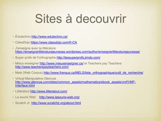 Sites à decouvrir 
• Édutechno http://www.edutechno.ca/ 
• ClassDojo https://www.classdojo.com/fr-CA 
• J'enseigne avec la littérature 
https://enseignerlitteraturejeunesse.wordpress.com/author/enseignerlitteraturejeunesse/ 
• Super profs de l'orthographe http://lessuperprofs.jimdo.com/ 
• Mieux enseigner http://www.mieuxenseigner.ca/ et Teachers pay Teachers 
http://www.teacherspayteachers.com/ 
• Mels (Web Corpus) http://www.franqus.ca/MELS/liste_orthographique/outil_de_recherche/ 
• Virtual Manipulative Glencoe 
http://www.glencoe.com/sites/common_assets/mathematics/ebook_assets/vmf/VMF-Interface. 
html 
• Littératout http://www.litteratout.com/ 
• La souris Web http://www.lasouris-web.org/ 
• Scratch Jr http://www.scratchjr.org/about.html 
 
