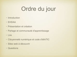 Ordre du jour 
• Introduction 
• EHDAA 
• Présentation et création 
• Partage et communauté d'apprentissage 
• Lire 
• Citoyenneté numérique et code d'éthiTIC 
• Sites web à découvrir 
• Questions 
 