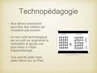Technopédagogie 
• Nos élèves exerceront 
peut-être des métiers qui 
n'existent pas encore. 
• Un bon outil technologique 
est un outil qui augmente la 
motivation et ajoute une 
plus-value à l’objet 
d'apprentissage. 
• Une activité plate reste 
plate même sur un iPad. 
 