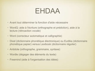 EHDAA 
• Avant tout déterminer la fonction d'aide nécessaire 
• WordQ: aide à l'écriture (orthographe et prédiction), aide à la 
lecture (rétroaction vocale) 
• Word (correcteur automatique et calligraphie) 
• Dixel (dictionnaire phonétique électronique) ou Eurêka (dictionnaire 
phonétique papier) versus Lexibook (dictionnaire régulier) 
• Antidote (orthographe, grammaire, syntaxe) 
• Wordle (dégager des éléments du texte) 
• Freemind (aide à l'organisation des idées) 
 