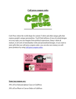 Café press coupon codes




Cafe Press where the world shops for custom T shirts and other unique gifts that
express people's unique personalities. You'll find millions of one-of-a-kind designs
on every topic you can imagine from political expressions, funny t shirts &
stickers, to all sorts of merchandise with cool personalized designs..if you want to
more gifts then use café press coupon codes. you can also save money on café
press products by using café press coupon codes.




Some top coupons are:

50% off on Selected iphone Cases at CafePress

30% off on Photo to Canvas Order at CafePress
 