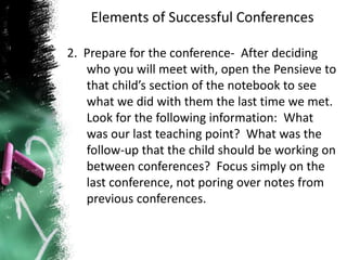 Elements of Successful Conferences
2. Prepare for the conference- After deciding
who you will meet with, open the Pensieve to
that child’s section of the notebook to see
what we did with them the last time we met.
Look for the following information: What
was our last teaching point? What was the
follow-up that the child should be working on
between conferences? Focus simply on the
last conference, not poring over notes from
previous conferences.
 