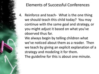 Elements of Successful Conferences
4. Reinforce and teach- What is the one thing
we should teach this child today? You may
continue with the same goal and strategy, or
you might adjust it based on what you’ve
observed thus far.
We always begin by telling children what
we’ve noticed about them as a reader. Then
we teach by giving an explicit explanation of a
strategy and modeling it for them.
The guideline for this is about one minute.
 
