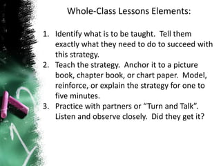 Whole-Class Lessons Elements:
1. Identify what is to be taught. Tell them
exactly what they need to do to succeed with
this strategy.
2. Teach the strategy. Anchor it to a picture
book, chapter book, or chart paper. Model,
reinforce, or explain the strategy for one to
five minutes.
3. Practice with partners or “Turn and Talk”.
Listen and observe closely. Did they get it?
 