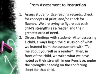 From Assessment to Instruction
1. Assess student- Use reading records, check
for concepts of print, and/or check for
fluency. We are trying to figure out each
child’s strengths as a reader, and their
greatest area of need.
2. Discuss findings with student- After assessing
a child, always begin the discussion of what
we learned from the assessment with “Tell
me about yourself as a reader”. Then, in
front of the child, we write what we have
noted as their strength in our Pensieve, under
the Strengths heading on the conferring
sheet for that child.
 
