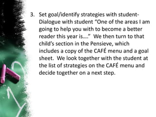 3. Set goal/identify strategies with student-
Dialogue with student “One of the areas I am
going to help you with to become a better
reader this year is….” We then turn to that
child’s section in the Pensieve, which
includes a copy of the CAFÉ menu and a goal
sheet. We look together with the student at
the list of strategies on the CAFÉ menu and
decide together on a next step.
 