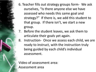 6. Teacher fills out strategy groups form- We ask
ourselves, “Is there anyone else we have
assessed who needs this same goal and
strategy?” If there is, we add this student to
that group. If there isn’t, we start a new
group.
7. Before the student leaves, we ask them to
articulate their goals yet again.
8. Instruction- Once we assess each child, we are
ready to instruct, with the instruction truly
being guided by each child’s individual
assessment.
Video of assessment area:
Assessment area
 