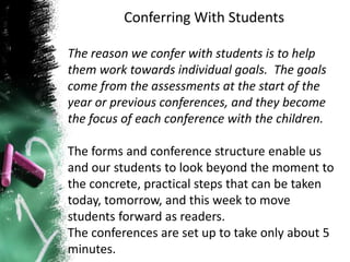 Conferring With Students
The reason we confer with students is to help
them work towards individual goals. The goals
come from the assessments at the start of the
year or previous conferences, and they become
the focus of each conference with the children.
The forms and conference structure enable us
and our students to look beyond the moment to
the concrete, practical steps that can be taken
today, tomorrow, and this week to move
students forward as readers.
The conferences are set up to take only about 5
minutes.
 