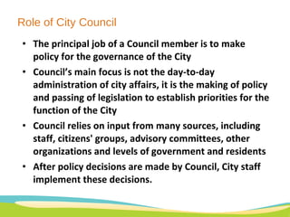 Role of City Council The principal job of a Council member is to make policy for the governance of the City Council’s main focus is not the day-to-day administration of city affairs, it is the making of policy and passing of legislation to establish priorities for the function of the City Council relies on input from many sources, including staff, citizens' groups, advisory committees, other organizations and levels of government and residents  After policy decisions are made by Council, City staff implement these decisions. 