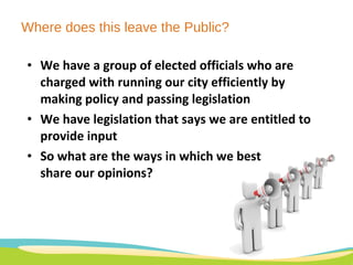 Where does this leave the Public? We have a group of elected officials who are charged with running our city efficiently by making policy and passing legislation We have legislation that says we are entitled to provide input So what are the ways in which we best  share our opinions? 