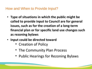 How and When to Provide Input? Type of situations in which the public might be called to provide input to Council are for general issues, such as for the creation of a long-term financial plan or for specific land use changes such as rezoning bylaws Input could be directed toward  Creation of Policy  The Community Plan Process  Public Hearings for Rezoning Bylaws 