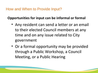 How and When to Provide Input? Opportunities for input can be informal or formal Any resident can send a letter or an email to their elected Council members at any time and on any issue related to City government Or a formal opportunity may be provided through a Public Workshop, a Council Meeting, or a Public Hearing 