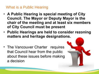 What is a Public Hearing A Public Hearing is special meeting of City Council. The Mayor or Deputy Mayor is the chair of the meeting and at least six members of City Council must be present Public Hearings are held to consider rezoning matters and heritage designations.  The Vancouver Charter  requires that Council hear from the public about these issues before making a decision   