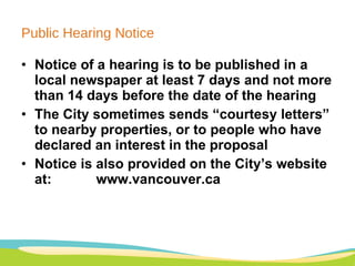 Public Hearing Notice Notice of a hearing is to be published in a local newspaper at least 7 days and not more than 14 days before the date of the hearing The City sometimes sends “courtesy letters” to nearby properties, or to people who have declared an interest in the proposal Notice is also provided on the City’s website at:  www.vancouver.ca 