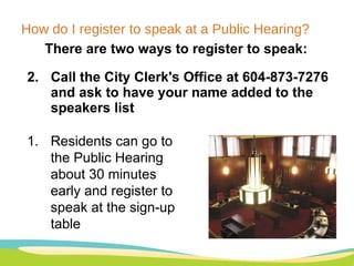 How do I register to speak at a Public Hearing? There are two ways to register to speak: Call the City Clerk's Office at 604-873-7276 and ask to have your name added to the speakers list Residents can go to the Public Hearing about 30 minutes early and register to speak at the sign-up table 