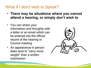 What if I don’t wish to Speak? There may be situations where you cannot attend a hearing, or simply don’t wish to You can share your information and thoughts with a letter or an email which can be entered into the official record of the hearing or Council meeting An appearance in person does tend to “carry more weight” than a written submission 