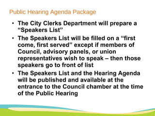 Public Hearing Agenda Package The City Clerks Department will prepare a “Speakers List” The Speakers List will be filled on a “first come, first served” except if members of Council, advisory panels, or union representatives wish to speak – then those speakers go to front of list    The Speakers List and the Hearing Agenda will be published and available at the entrance to the Council chamber at the time of the Public Hearing 