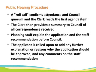 Public Hearing Procedure A "roll call" confirms attendance and Council quorum and the Clerk reads the first agenda item The Clerk then provides a summary to Council of all correspondence received Planning staff explain the application and the staff recommendation before Council.  The applicant is called upon to add any further explanation or reasons why the application should be approved, and any comments on the staff recommendation 