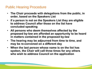 Public Hearing Procedure The Chair proceeds with delegations from the public, in order, based on the Speakers List if a person is not on the Speakers List they are eligible to address Council after those on the list have concluded speaking All persons who deem themselves affected by the proposed by-law are afforded an opportunity to be heard in matters contained in the proposed by-law  The hearing may be adjourned from time to time, and may be re-convened on a different day When the last person whose name is on the list has spoken, the Chair will call three times for any others who wish to address Council on the application  